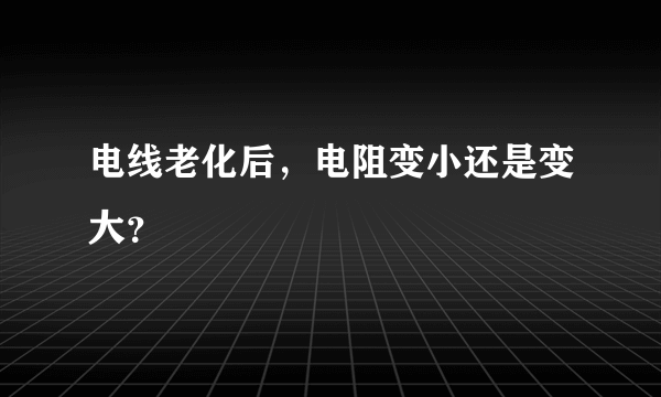 电线老化后，电阻变小还是变大？