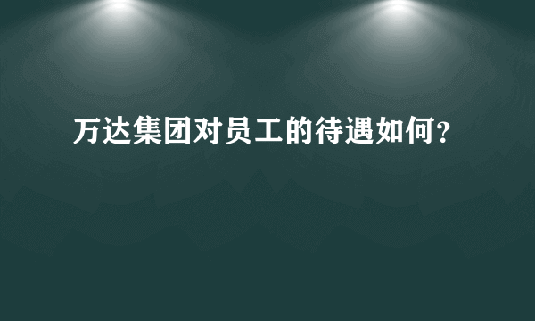 万达集团对员工的待遇如何？