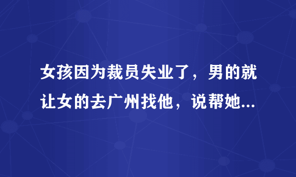 女孩因为裁员失业了，男的就让女的去广州找他，说帮她找工作，男的是喜欢女的吗？