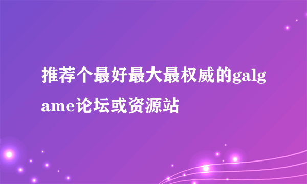 推荐个最好最大最权威的galgame论坛或资源站