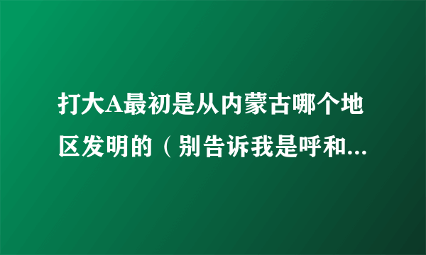 打大A最初是从内蒙古哪个地区发明的（别告诉我是呼和浩特）谢谢