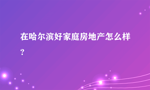 在哈尔滨好家庭房地产怎么样？