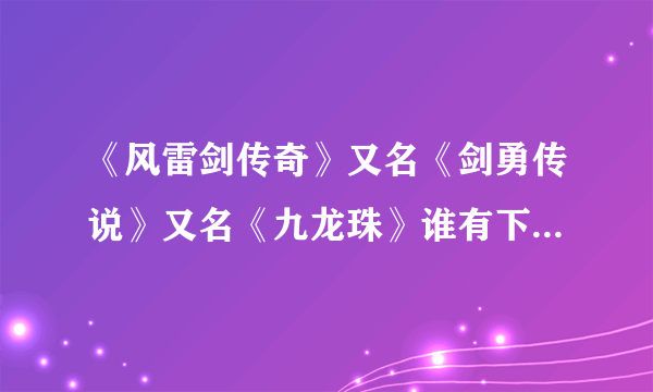 《风雷剑传奇》又名《剑勇传说》又名《九龙珠》谁有下载网址~~能告诉我吗~~感激不尽~~！