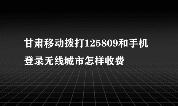 甘肃移动拨打125809和手机登录无线城市怎样收费