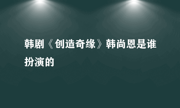 韩剧《创造奇缘》韩尚恩是谁扮演的