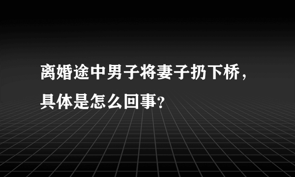 离婚途中男子将妻子扔下桥，具体是怎么回事？