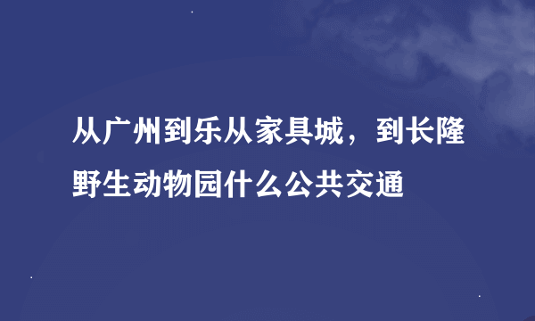 从广州到乐从家具城，到长隆野生动物园什么公共交通