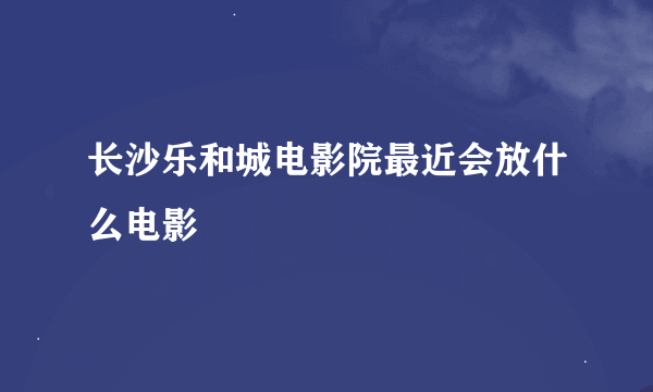 长沙乐和城电影院最近会放什么电影