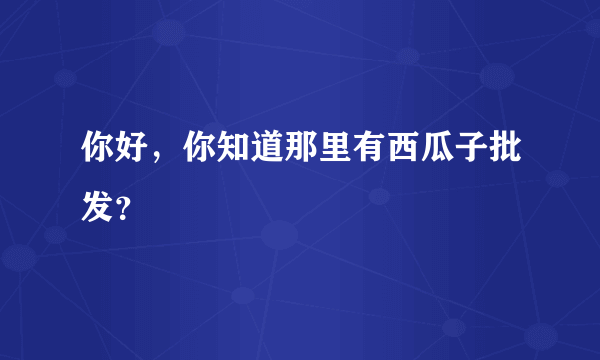 你好，你知道那里有西瓜子批发？