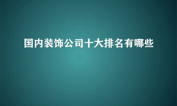 国内装饰公司十大排名有哪些