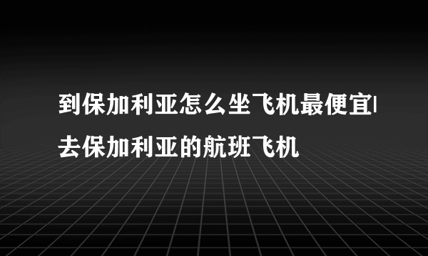 到保加利亚怎么坐飞机最便宜|去保加利亚的航班飞机