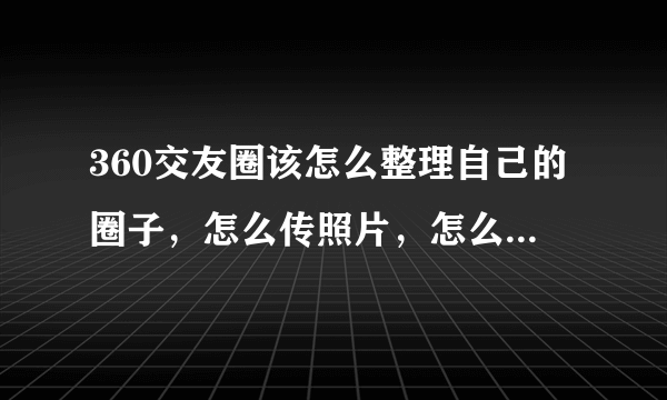 360交友圈该怎么整理自己的圈子，怎么传照片，怎么一切啊？急？详细的？