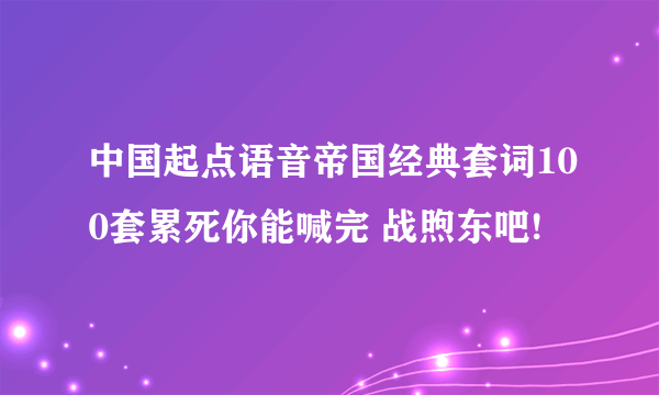 中国起点语音帝国经典套词100套累死你能喊完 战煦东吧!