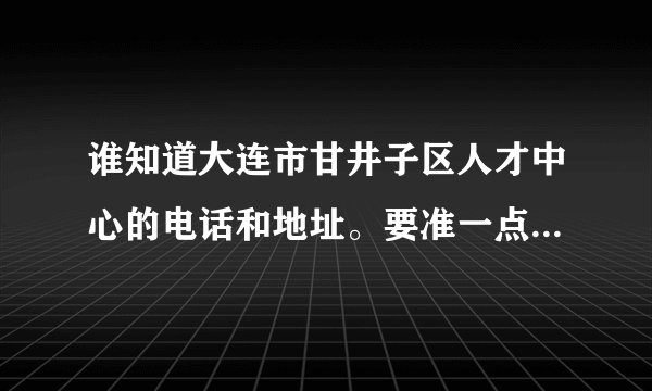 谁知道大连市甘井子区人才中心的电话和地址。要准一点的。谢谢啦