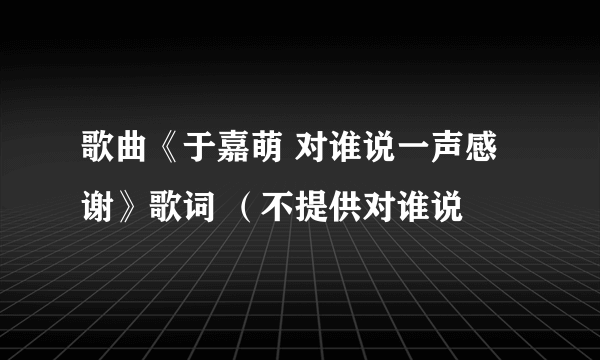 歌曲《于嘉萌 对谁说一声感谢》歌词 （不提供对谁说