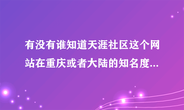 有没有谁知道天涯社区这个网站在重庆或者大陆的知名度情况呀？ 还有这公司的待遇怎么样呀？谢谢咯！！