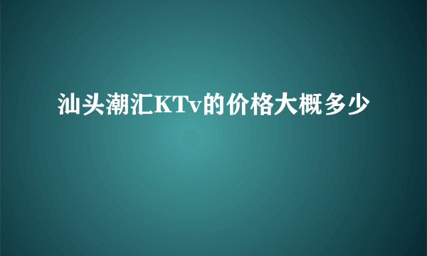 汕头潮汇KTv的价格大概多少