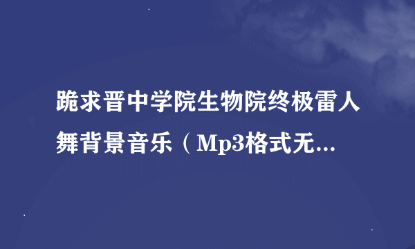 跪求晋中学院生物院终极雷人舞背景音乐（Mp3格式无杂音清晰版的） !万分感谢！