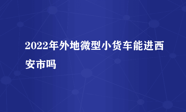 2022年外地微型小货车能进西安市吗