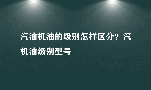 汽油机油的级别怎样区分？汽机油级别型号