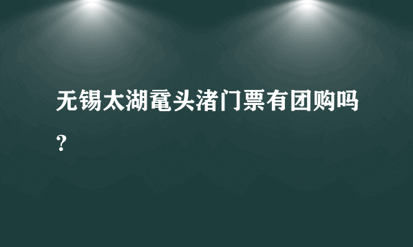 无锡太湖鼋头渚门票有团购吗？