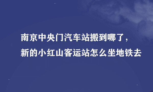 南京中央门汽车站搬到哪了，新的小红山客运站怎么坐地铁去