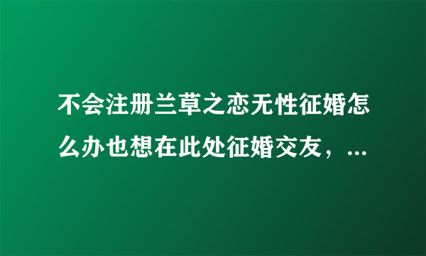 不会注册兰草之恋无性征婚怎么办也想在此处征婚交友，可不会注册怎么办？敬请帮助谢谢！