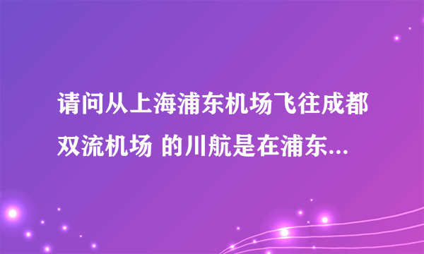 请问从上海浦东机场飞往成都双流机场 的川航是在浦东机场的第几个航站楼登机？？？