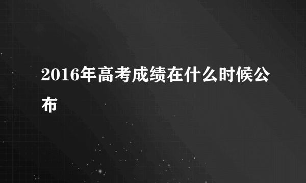 2016年高考成绩在什么时候公布