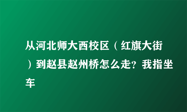 从河北师大西校区（红旗大街）到赵县赵州桥怎么走？我指坐车