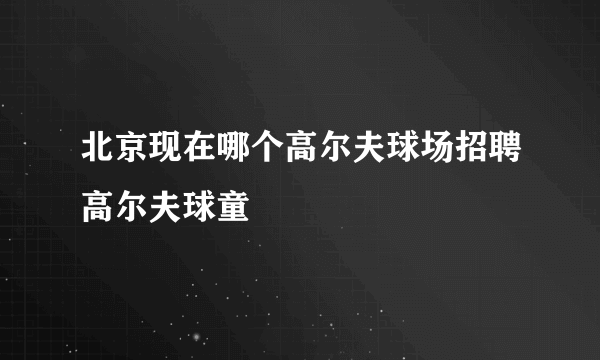 北京现在哪个高尔夫球场招聘高尔夫球童