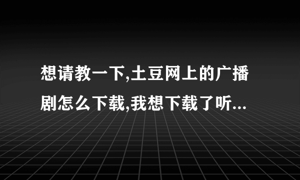 想请教一下,土豆网上的广播剧怎么下载,我想下载了听,最好有具体步骤,拜谢先!~!~!