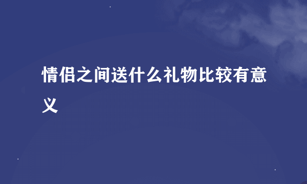 情侣之间送什么礼物比较有意义