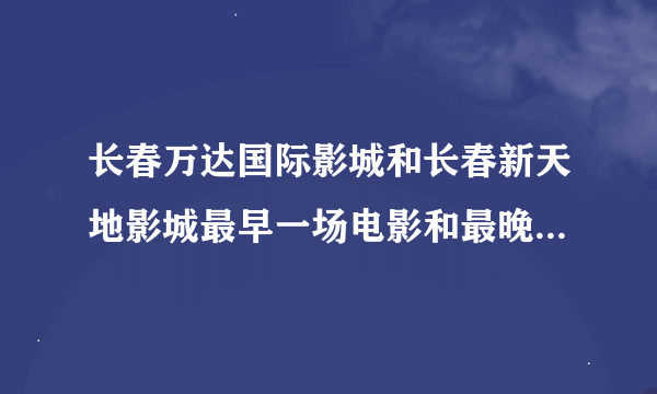 长春万达国际影城和长春新天地影城最早一场电影和最晚一场电影分别是几点？