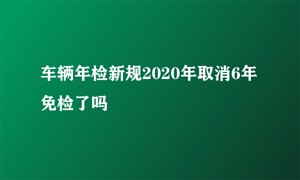 车辆年检新规2020年取消6年免检了吗