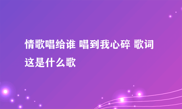 情歌唱给谁 唱到我心碎 歌词 这是什么歌