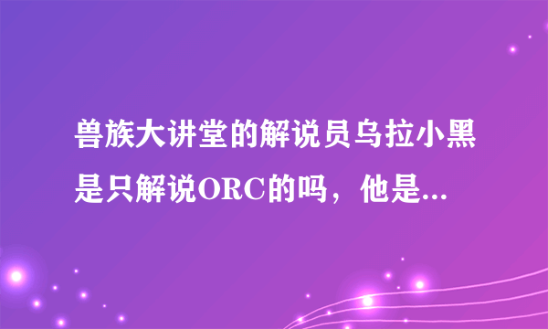 兽族大讲堂的解说员乌拉小黑是只解说ORC的吗，他是否还解说其他种族？