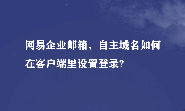 网易企业邮箱，自主域名如何在客户端里设置登录?