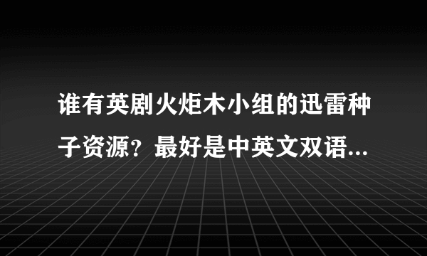 谁有英剧火炬木小组的迅雷种子资源？最好是中英文双语的。如果直接有已经下载好了的就更好了，谢谢