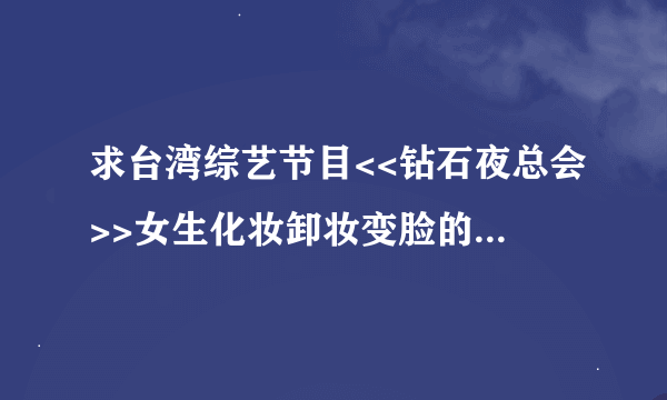 求台湾综艺节目<<钻石夜总会>>女生化妆卸妆变脸的节目，求节目种子，土豆优酷以前有，但是全部删除了。