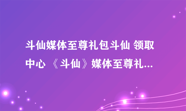 斗仙媒体至尊礼包斗仙 领取中心 《斗仙》媒体至尊礼包激活码领取中心 斗仙媒体至尊礼包地址斗仙