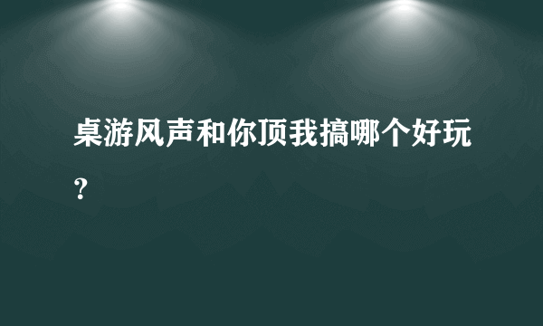 桌游风声和你顶我搞哪个好玩？