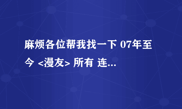 麻烦各位帮我找一下 07年至今 <漫友> 所有 连载过的漫画 ``` 我知道这个问题难度星级``` 靠你们了~