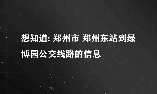 想知道: 郑州市 郑州东站到绿博园公交线路的信息