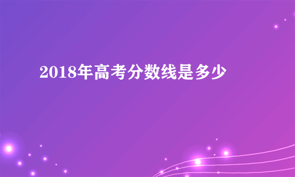 2018年高考分数线是多少