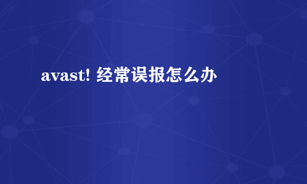 avast! 经常误报怎么办