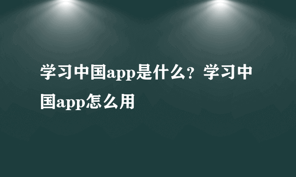 学习中国app是什么？学习中国app怎么用