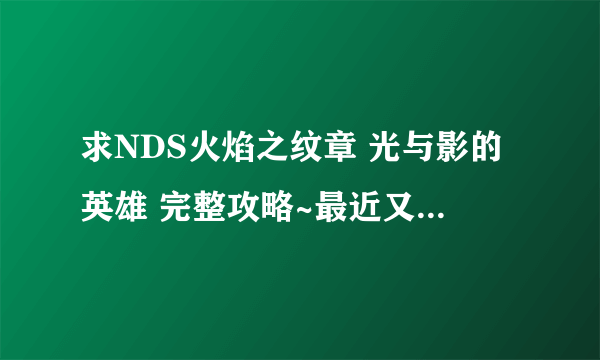 求NDS火焰之纹章 光与影的英雄 完整攻略~最近又开始玩了，有的麻烦告诉一下，谢谢！！