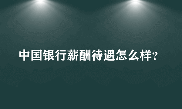 中国银行薪酬待遇怎么样？