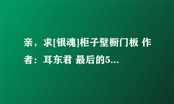 亲，求[银魂]柜子壁橱门板 作者：耳东君 最后的5个番外—银魂-银之守护和唯独亦殇的全文？同求~~~